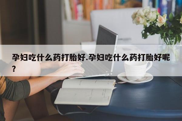 米非米索购买联系孕妇吃什么药打胎好.孕妇吃什么药打胎好呢？