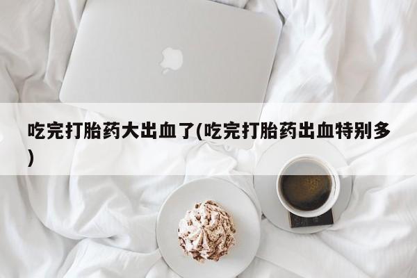 米非米索购买联系吃完打胎药大出血了(吃完打胎药出血特别多)