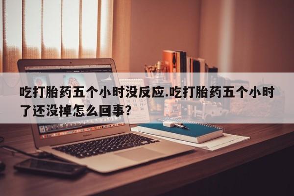 米非米索购买联系吃打胎药五个小时没反应.吃打胎药五个小时了还没掉怎么回事？