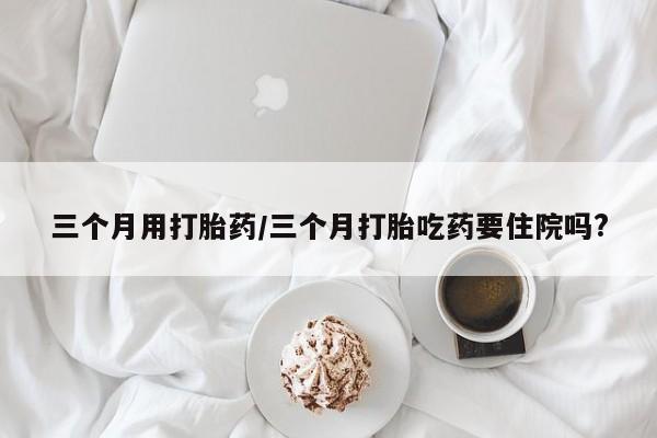 米非米索购买联系三个月用打胎药/三个月打胎吃药要住院吗?