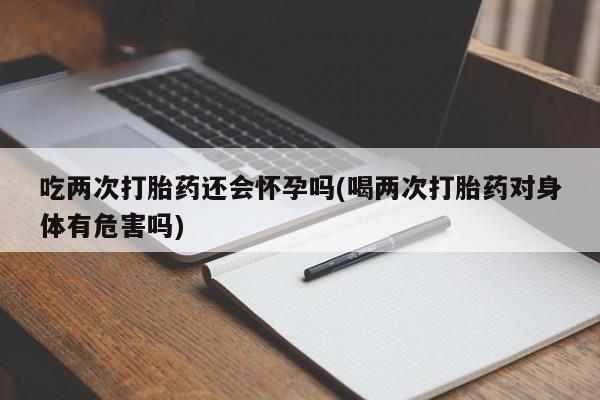 米非米索购买联系吃两次打胎药还会怀孕吗(喝两次打胎药对身体有危害吗)