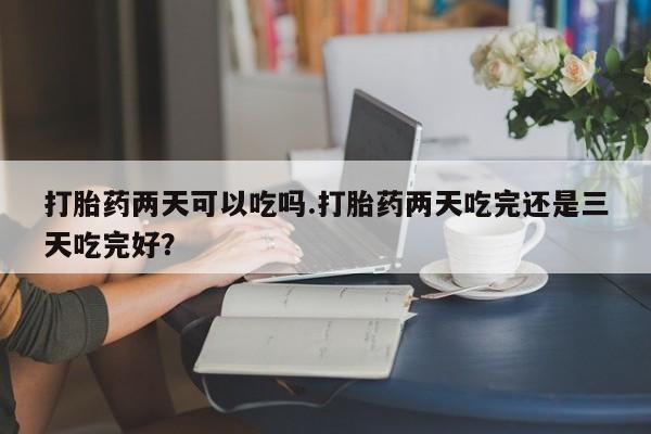 米非米索购买联系打胎药两天可以吃吗.打胎药两天吃完还是三天吃完好？