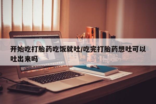 米非米索购买联系开始吃打胎药吃饭就吐/吃完打胎药想吐可以吐出来吗