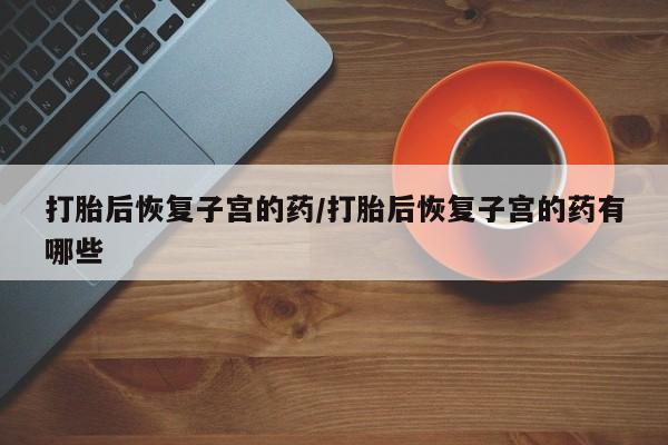 米非米索购买联系打胎后恢复子宫的药/打胎后恢复子宫的药有哪些