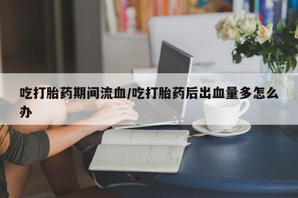 米非米索购买联系吃打胎药期间流血/吃打胎药后出血量多怎么办
