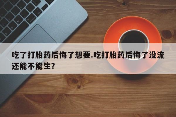 米非米索购买联系吃了打胎药后悔了想要.吃打胎药后悔了没流还能不能生？