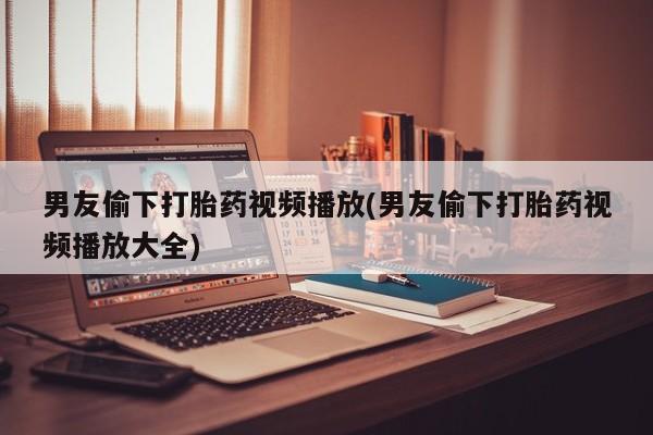 米非米索购买联系男友偷下打胎药视频播放(男友偷下打胎药视频播放大全)