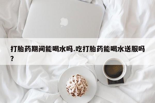 米非米索购买联系打胎药期间能喝水吗.吃打胎药能喝水送服吗？