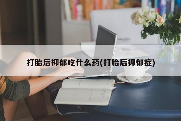 米非米索购买联系打胎后抑郁吃什么药(打胎后抑郁症)