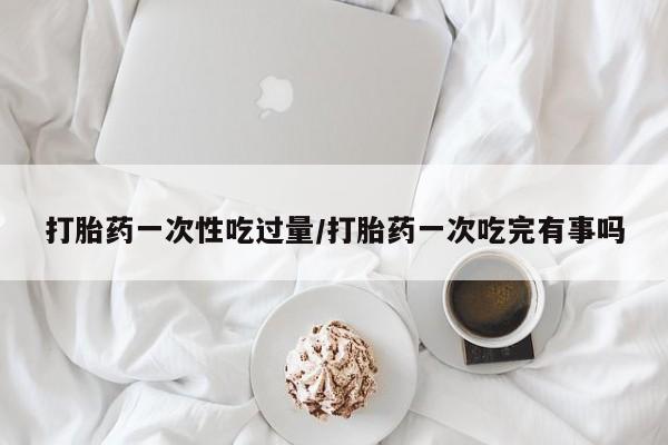 米非米索购买联系打胎药一次性吃过量/打胎药一次吃完有事吗