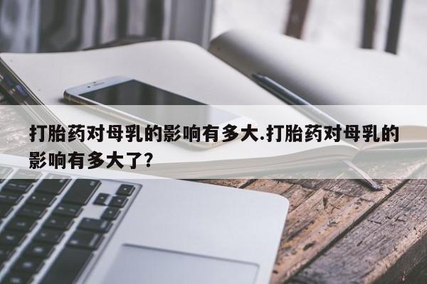 米非米索购买联系打胎药对母乳的影响有多大.打胎药对母乳的影响有多大了？
