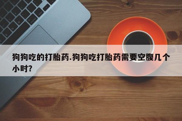 米非米索购买联系狗狗吃的打胎药.狗狗吃打胎药需要空腹几个小时？