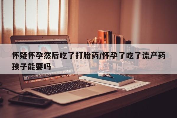 米非米索购买联系怀疑怀孕然后吃了打胎药/怀孕了吃了流产药孩子能要吗