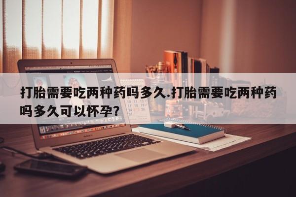 米非米索购买联系打胎需要吃两种药吗多久.打胎需要吃两种药吗多久可以怀孕？
