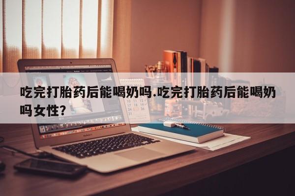 米非米索购买联系吃完打胎药后能喝奶吗.吃完打胎药后能喝奶吗女性？