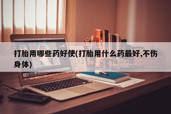 米非米索购买联系打胎用哪些药好使(打胎用什么药最好,不伤身体)