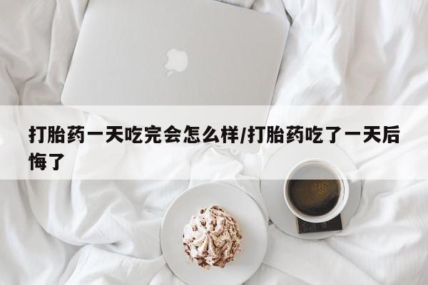米非米索购买联系打胎药一天吃完会怎么样/打胎药吃了一天后悔了