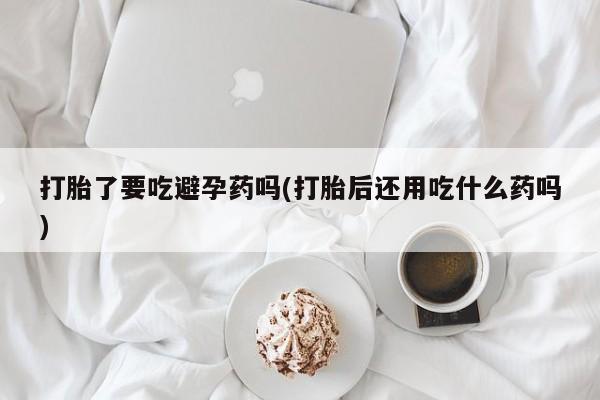 米非米索购买联系打胎了要吃避孕药吗(打胎后还用吃什么药吗)