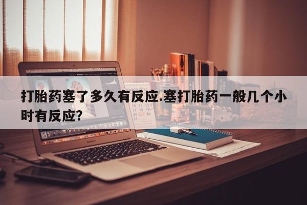 米非米索购买联系打胎药塞了多久有反应.塞打胎药一般几个小时有反应？