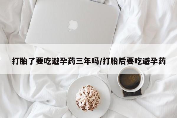 米非米索购买联系打胎了要吃避孕药三年吗/打胎后要吃避孕药