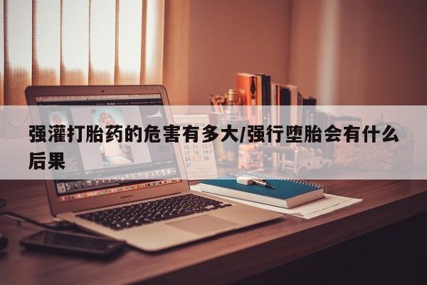 米非米索购买联系强灌打胎药的危害有多大/强行堕胎会有什么后果