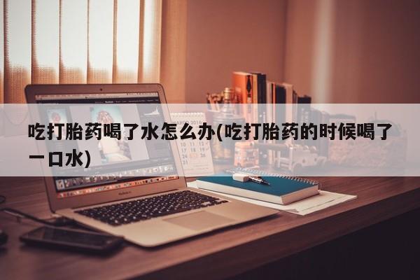 米非米索购买联系吃打胎药喝了水怎么办(吃打胎药的时候喝了一口水)