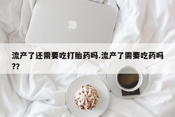 米非米索购买联系流产了还需要吃打胎药吗.流产了需要吃药吗?？
