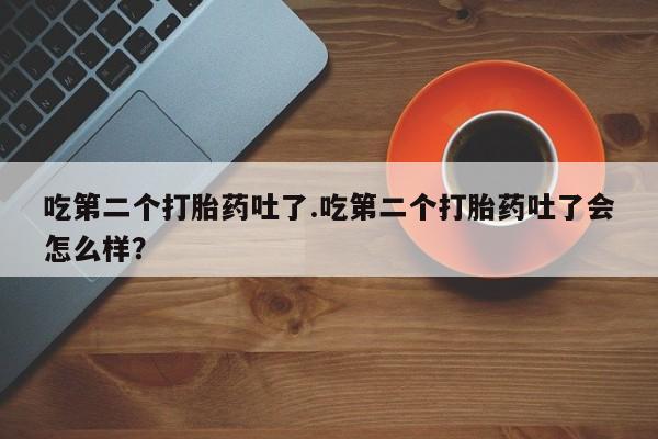 米非米索购买联系吃第二个打胎药吐了.吃第二个打胎药吐了会怎么样？