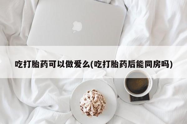 米非米索购买联系吃打胎药可以做爱么(吃打胎药后能同房吗)