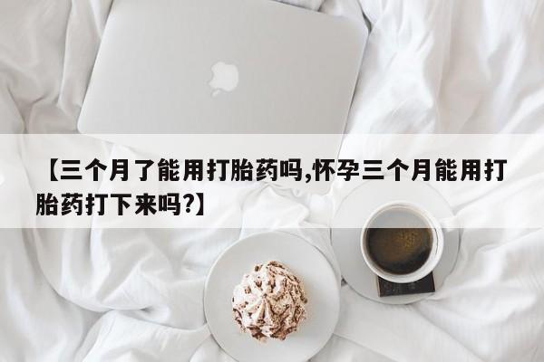 米非米索购买联系【三个月了能用打胎药吗,怀孕三个月能用打胎药打下来吗?】