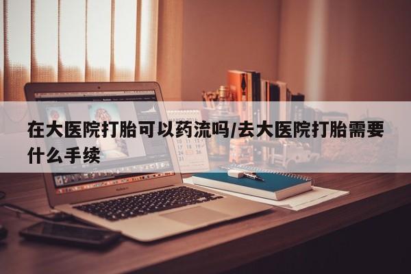 米非米索购买联系在大医院打胎可以药流吗/去大医院打胎需要什么手续