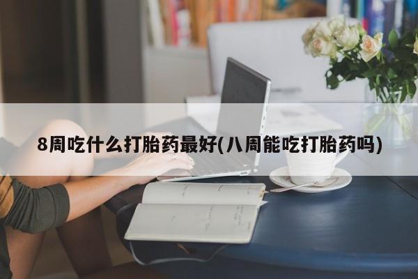 米非米索购买联系8周吃什么打胎药最好(八周能吃打胎药吗)