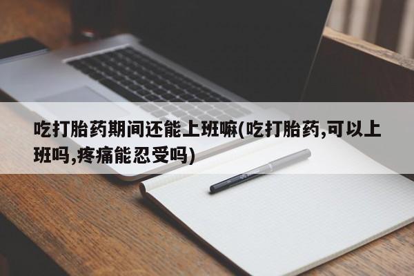米非米索购买联系吃打胎药期间还能上班嘛(吃打胎药,可以上班吗,疼痛能忍受吗)