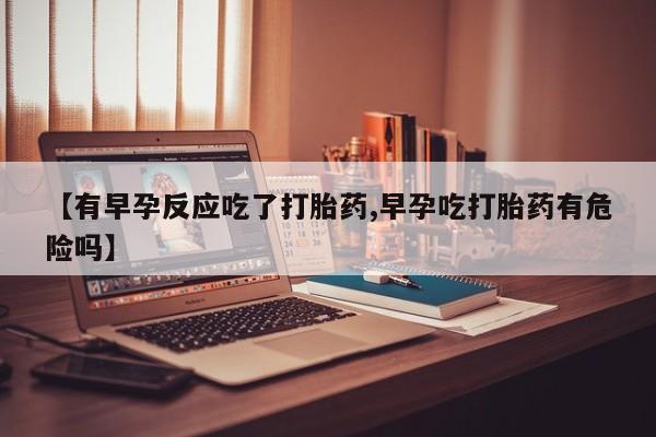 米非米索购买联系【有早孕反应吃了打胎药,早孕吃打胎药有危险吗】