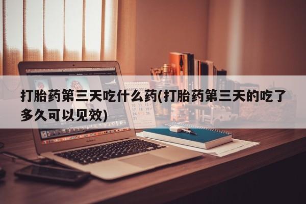 米非米索购买联系打胎药第三天吃什么药(打胎药第三天的吃了多久可以见效)