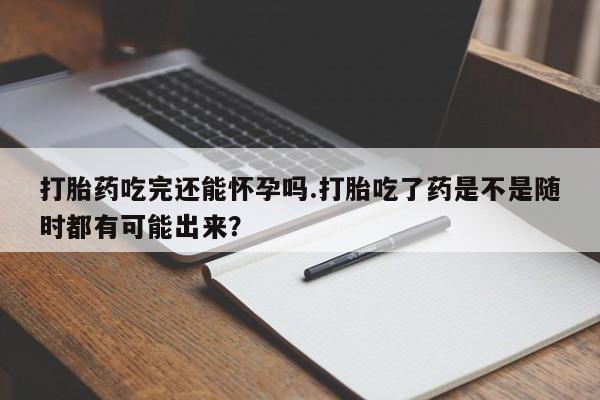 米非米索购买联系打胎药吃完还能怀孕吗.打胎吃了药是不是随时都有可能出来？