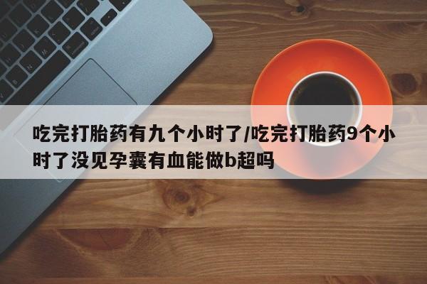 米非米索购买联系吃完打胎药有九个小时了/吃完打胎药9个小时了没见孕囊有血能做b超吗