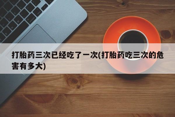 米非米索购买联系打胎药三次已经吃了一次(打胎药吃三次的危害有多大)