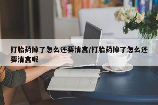 米非米索购买联系打胎药掉了怎么还要清宫/打胎药掉了怎么还要清宫呢