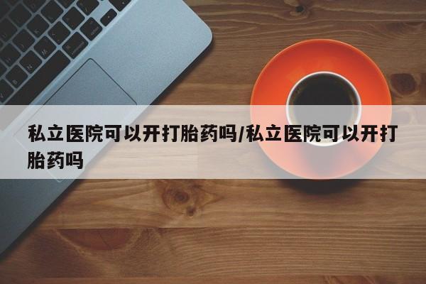 米非米索购买联系私立医院可以开打胎药吗/私立医院可以开打胎药吗
