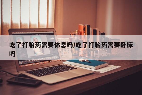米非米索购买联系吃了打胎药需要休息吗/吃了打胎药需要卧床吗
