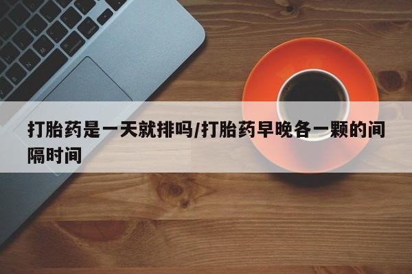 米非米索购买联系打胎药是一天就排吗/打胎药早晚各一颗的间隔时间