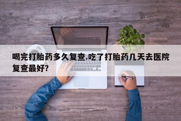 米非米索购买联系喝完打胎药多久复查.吃了打胎药几天去医院复查最好？