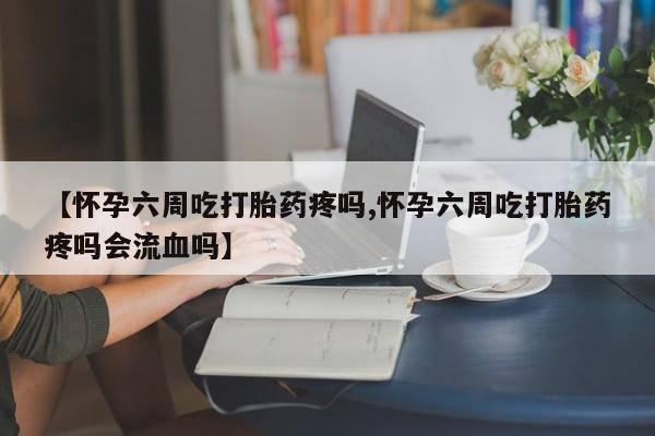 米非米索购买联系【怀孕六周吃打胎药疼吗,怀孕六周吃打胎药疼吗会流血吗】