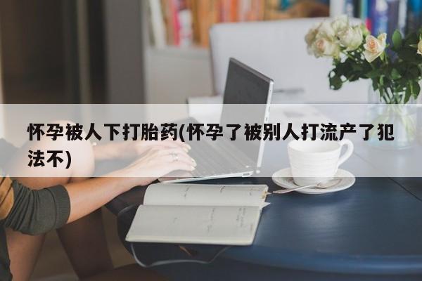 米非米索购买联系怀孕被人下打胎药(怀孕了被别人打流产了犯法不)
