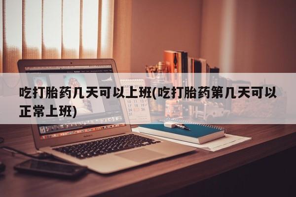 米非米索购买联系吃打胎药几天可以上班(吃打胎药第几天可以正常上班)