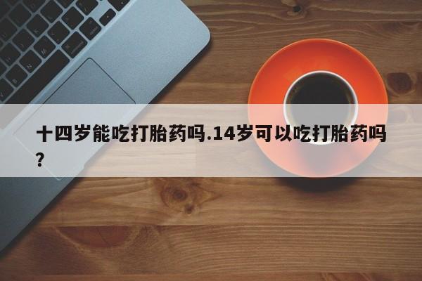 米非米索购买联系十四岁能吃打胎药吗.14岁可以吃打胎药吗？