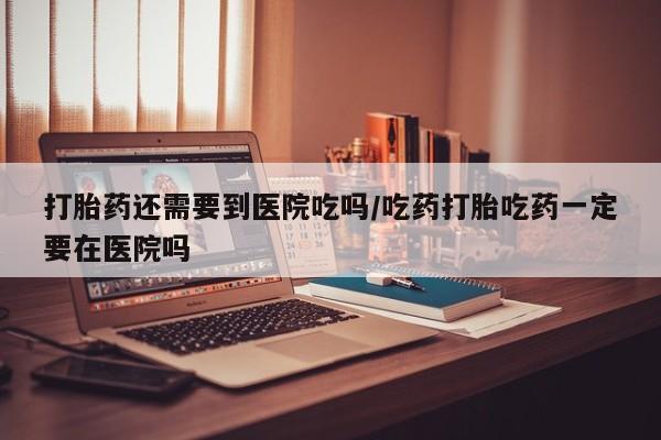 米非米索购买联系打胎药还需要到医院吃吗/吃药打胎吃药一定要在医院吗