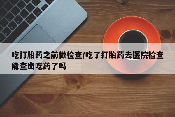 米非米索购买联系吃打胎药之前做检查/吃了打胎药去医院检查能查出吃药了吗