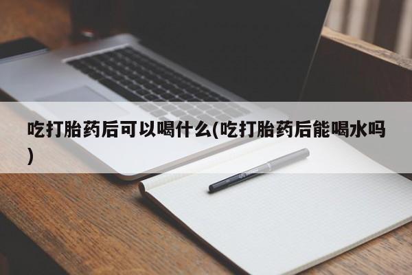 米非米索购买联系吃打胎药后可以喝什么(吃打胎药后能喝水吗)